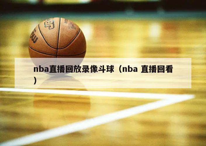 nba直播回放录像斗球（nba 直播回看）