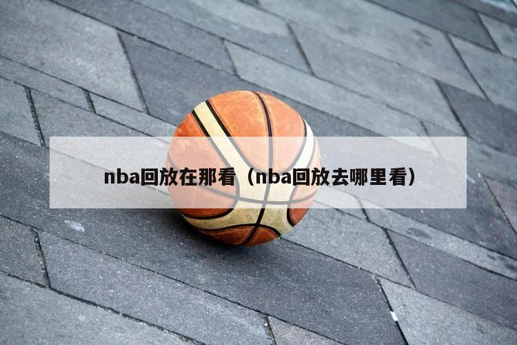 nba回放在那看（nba回放去哪里看）