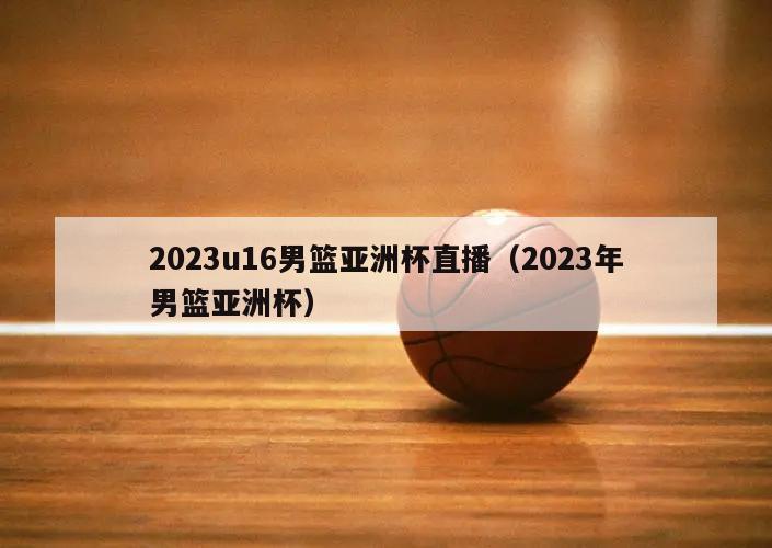 2023u16男篮亚洲杯直播（2023年男篮亚洲杯）