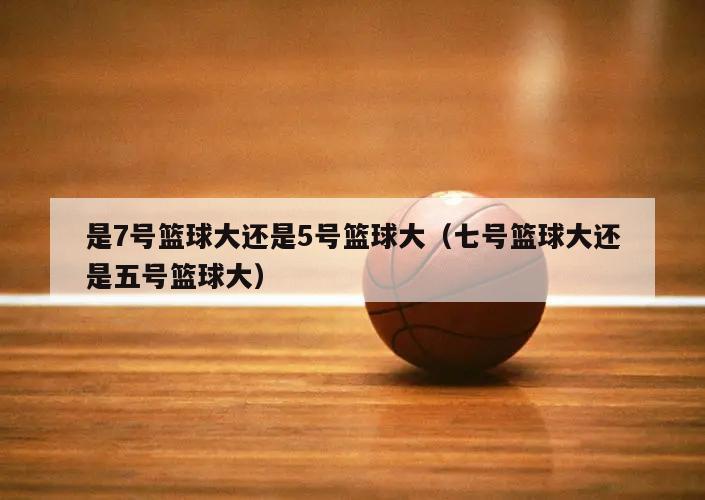 是7号篮球大还是5号篮球大（七号篮球大还是五号篮球大）